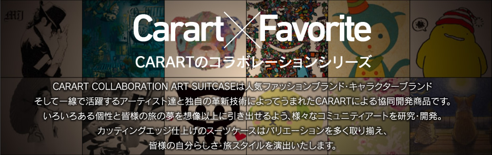 Carart×Favorite CARARTのコラボレーションシリーズ CARART COLLABORATION ART SUITCASEは人気ファッションブランド・キャラクターブランド
そして一線で活躍するアーティスト達と独自の革新技術によってうまれたCARARTによる協同開発商品です。いろいろある個性と皆様の旅の夢を想像以上に引き出せるよう、様々なコミュニティアートを研究・開発。カッティングエッジ仕上げのスーツケースはバリエーションを多く取り揃え、皆様の自分らしさ・旅スタイルを演出いたします。