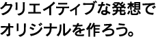 クリエイティブな発想でオリジナルを作ろう。