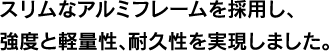 スリムなアルミフレームを採用し、強度と軽量性、耐久性を実現しました。