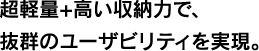 超軽量+高い収納力で、抜群のユーザビリティを実現。