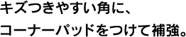 キズつきやすい角に、コーナーパッドをつけて補強。