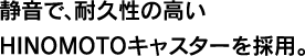 静音で、耐久性の高いHINOMOTOキャスターを採用。