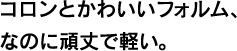 コロンとかわいいフォルム、なのに頑丈で軽い。