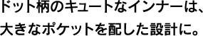 ドット柄のキュートなインナーは、大きなポケットを配した設計に。