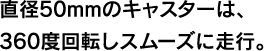 直径50mmのキャスターは、360度回転しスムーズに走行。
