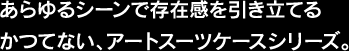 あらゆるシーンで存在感を引き立てるかつてない、アートスーツケースシリーズ。