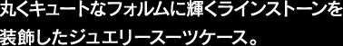 丸くキュートなフォルムに輝くラインストーンを装飾したジュエリースーツケース。