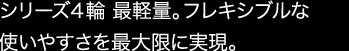 シリーズ４輪 最軽量。フレキシブルな使いやすさを最大限に実現。